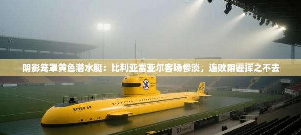 阴影笼罩黄色潜水艇：比利亚雷亚尔客场惨淡，连败阴霾挥之不去
