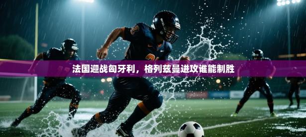 法国迎战匈牙利，格列兹曼进攻谁能制胜