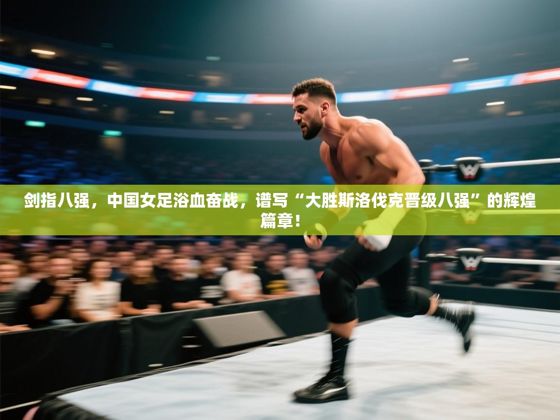 剑指八强，中国女足浴血奋战，谱写“大胜斯洛伐克晋级八强”的辉煌篇章！  第1张